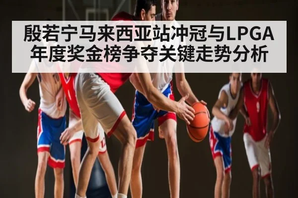 殷若宁马来西亚站冲冠与LPGA年度奖金榜争夺关键走势分析