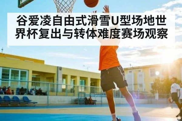 谷爱凌自由式滑雪U型场地世界杯复出与转体难度赛场观察